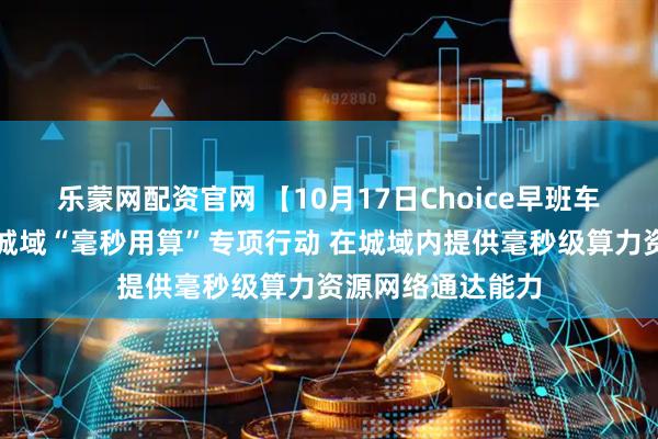 乐蒙网配资官网 【10月17日Choice早班车】工信部：开展城域“毫秒用算”专项行动 在城域内提供毫秒级算力资源网络通达能力