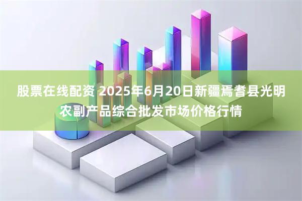 股票在线配资 2025年6月20日新疆焉耆县光明农副产品综合批发市场价格行情