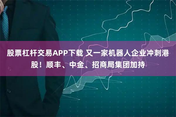 股票杠杆交易APP下载 又一家机器人企业冲刺港股！顺丰、中金、招商局集团加持