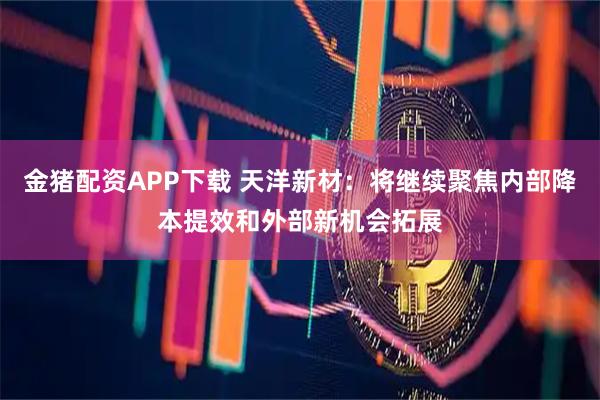 金猪配资APP下载 天洋新材：将继续聚焦内部降本提效和外部新机会拓展