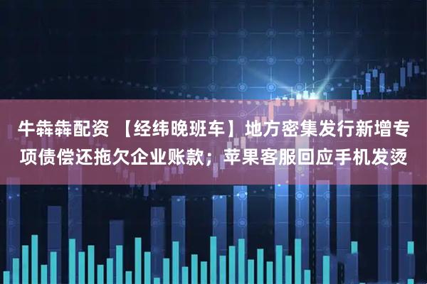 牛犇犇配资 【经纬晚班车】地方密集发行新增专项债偿还拖欠企业账款；苹果客服回应手机发烫