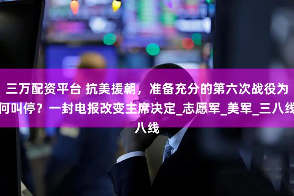 三万配资平台 抗美援朝，准备充分的第六次战役为何叫停？一封电报改变主席决定_志愿军_美军_三八线