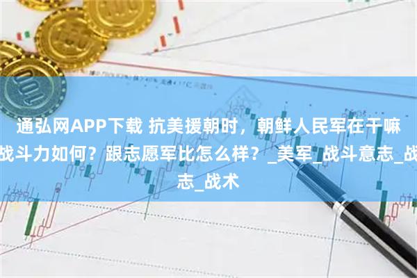 通弘网APP下载 抗美援朝时，朝鲜人民军在干嘛？战斗力如何？跟志愿军比怎么样？_美军_战斗意志_战术