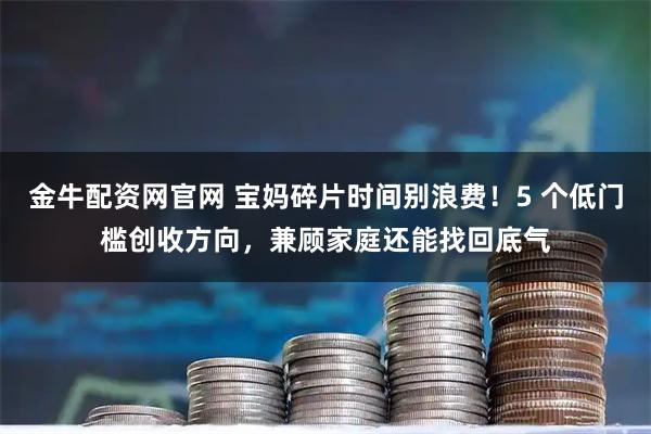 金牛配资网官网 宝妈碎片时间别浪费！5 个低门槛创收方向，兼顾家庭还能找回底气