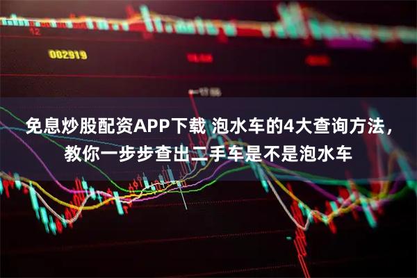 免息炒股配资APP下载 泡水车的4大查询方法，教你一步步查出二手车是不是泡水车