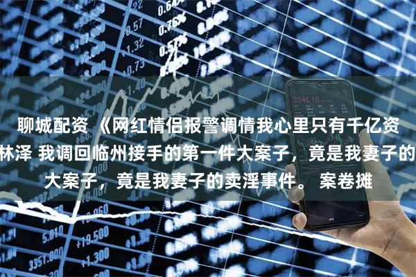 聊城配资 《网红情侣报警调情我心里只有千亿资产》沈景琛孟晚柠林泽 我调回临州接手的第一件大案子，竟是我妻子的卖淫事件。 案卷摊