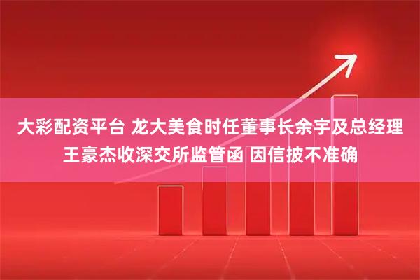 大彩配资平台 龙大美食时任董事长余宇及总经理王豪杰收深交所监管函 因信披不准确