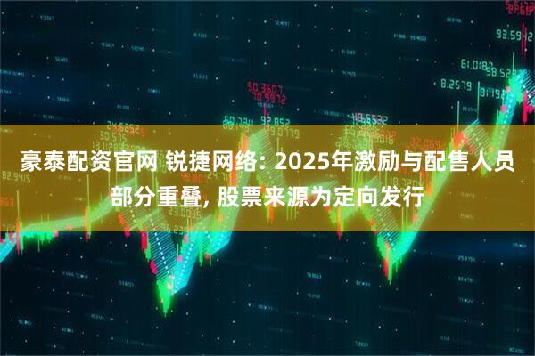 豪泰配资官网 锐捷网络: 2025年激励与配售人员部分重叠, 股票来源为定向发行
