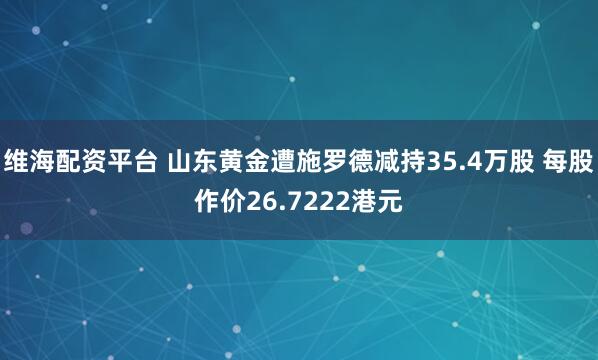 维海配资平台 山东黄金遭施罗德减持35.4万股 每股作价26.7222港元