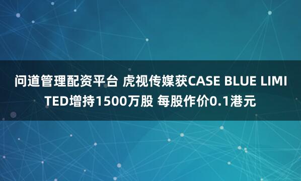 问道管理配资平台 虎视传媒获CASE BLUE LIMITED增持1500万股 每股作价0.1港元