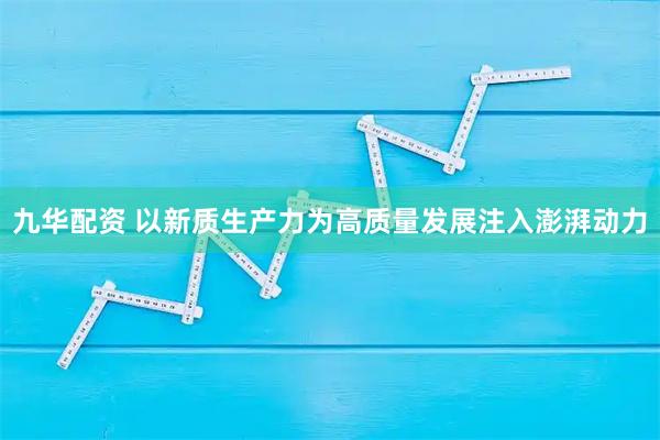 九华配资 以新质生产力为高质量发展注入澎湃动力