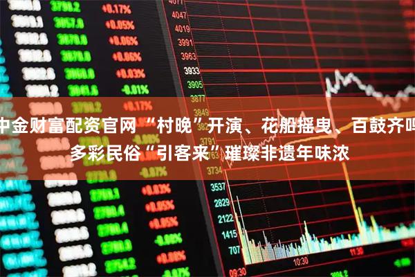 中金财富配资官网 “村晚”开演、花船摇曳、百鼓齐鸣 多彩民俗“引客来”璀璨非遗年味浓