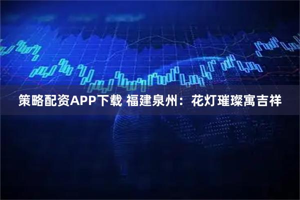 策略配资APP下载 福建泉州：花灯璀璨寓吉祥
