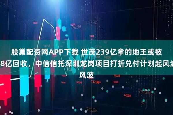 股巢配资网APP下载 世茂239亿拿的地王或被68亿回收，中信信托深圳龙岗项目打折兑付计划起风波