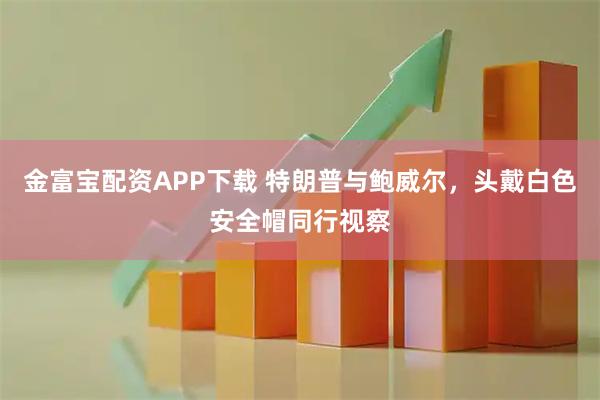 金富宝配资APP下载 特朗普与鲍威尔，头戴白色安全帽同行视察