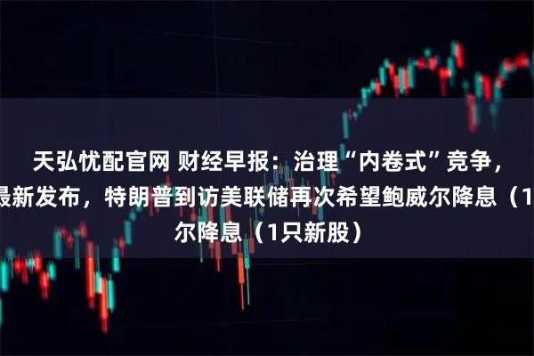 天弘忧配官网 财经早报：治理“内卷式”竞争，两部门最新发布，特朗普到访美联储再次希望鲍威尔降息（1只新股）