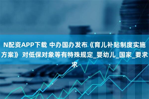 N配资APP下载 中办国办发布《育儿补贴制度实施方案》 对低保对象等有特殊规定_婴幼儿_国家_要求