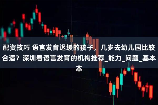 配资技巧 语言发育迟缓的孩子，几岁去幼儿园比较合适？深圳看语言发育的机构推荐_能力_问题_基本