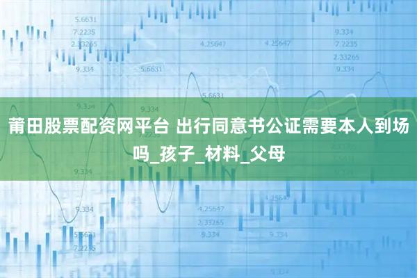 莆田股票配资网平台 出行同意书公证需要本人到场吗_孩子_材料_父母