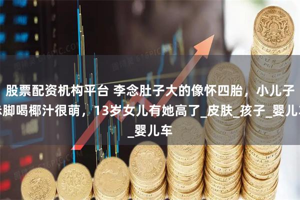 股票配资机构平台 李念肚子大的像怀四胎，小儿子赤脚喝椰汁很萌，13岁女儿有她高了_皮肤_孩子_婴儿车