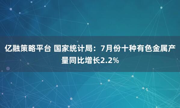 亿融策略平台 国家统计局：7月份十种有色金属产量同比增长2.2%